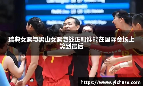 瑞典女篮与黑山女篮激战正酣谁能在国际赛场上笑到最后